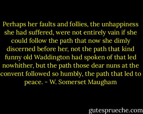 Perhaps her faults and follies, the unhappiness she had suffered, were not entirely vain if she could follow the path that now she dimly discerned before her, not the path that kind funny old Waddington had spoken of that led nowhither, but the path those dear nuns at the convent followed so humbly, the path that led to peace. - W. Somerset Maugham