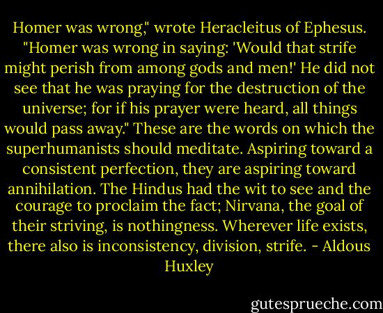 Homer was wrong," wrote Heracleitus of Ephesus. "Homer was wrong in saying: 'Would that strife might perish from among gods and men!' He did not see that he was praying for the destruction of the universe; for if his prayer were heard, all things would pass away." These are the words on which the superhumanists should meditate. Aspiring toward a consistent perfection, they are aspiring toward annihilation. The Hindus had the wit to see and the courage to proclaim the fact; Nirvana, the goal of their striving, is nothingness. Wherever life exists, there also is inconsistency, division, strife. - Aldous Huxley