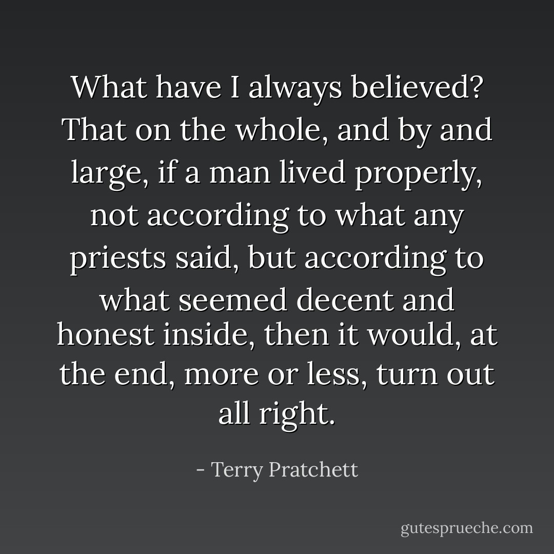 What have I always believed?<br />That on the whole, and by and large, if a man lived properly, not according to what any priests said, but according to what seemed decent and honest inside, then it would, at the end, more or less, turn out all right. - Terry Pratchett
