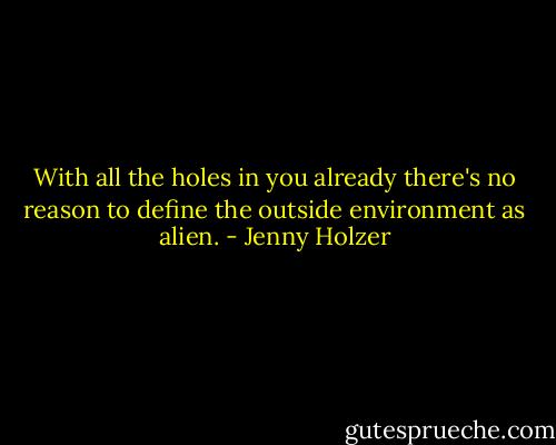 With all the holes in you already there's no reason to define the outside environment as alien. - Jenny Holzer