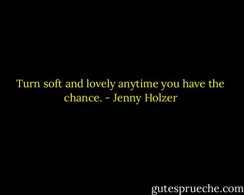 Turn soft and lovely anytime you have the chance. - Jenny Holzer