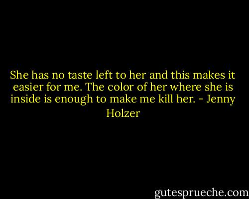 She has no taste left to her and this makes it easier for me.<br />The color of her where she is inside is enough to make me kill her. - Jenny Holzer