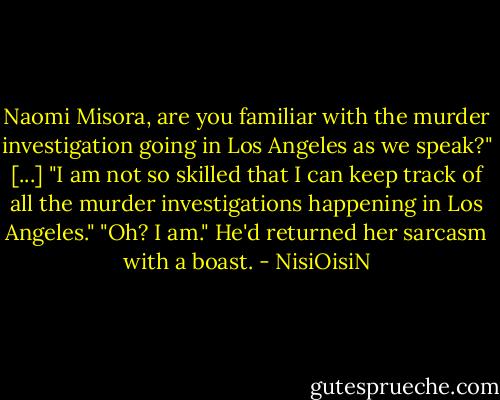 Naomi Misora, are you familiar with the murder investigation going in Los Angeles as we speak?"<br />[...]<br />"I am not so skilled that I can keep track of all the murder investigations happening in Los Angeles."<br />"Oh? I am."<br />He'd returned her sarcasm with a boast. - NisiOisiN