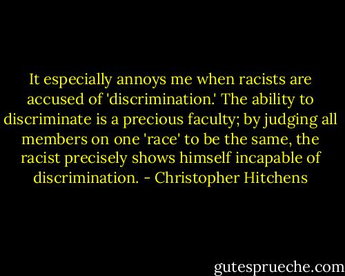 It especially annoys me when racists are accused of 'discrimination.' The ability to discriminate is a precious faculty; by judging all members on one 'race' to be the same, the racist precisely shows himself incapable of discrimination. - Christopher Hitchens