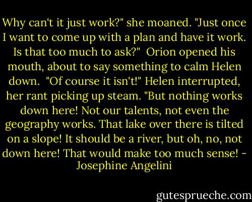 Why can't it just work?" she moaned. "Just once I want to come up with a plan and have it work. Is that too much to ask?"<br /><br />Orion opened his mouth, about to say something to calm Helen down.<br /><br />"Of course it isn't!" Helen interrupted, her rant picking up steam. "But nothing works down here! Not our talents, not even the geography works. That lake over there is tilted on a slope! It should be a river, but oh, no, not down here! That would make too much sense! - Josephine Angelini