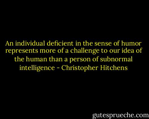 An individual deficient in the sense of humor represents more of a challenge to our idea of the human than a person of subnormal intelligence - Christopher Hitchens
