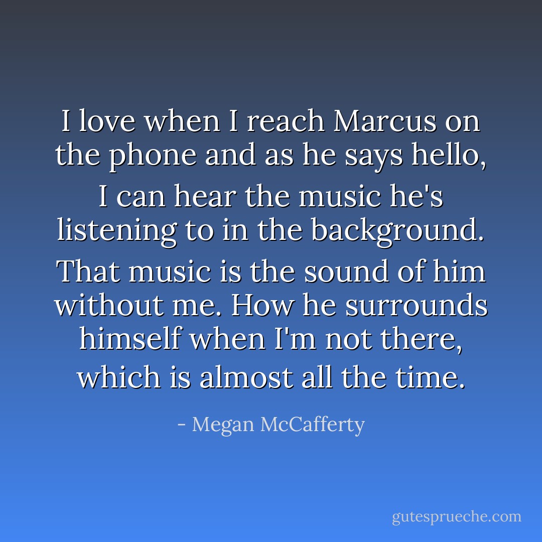 I love when I reach Marcus on the phone and as he says hello, I can hear the music he's listening to in the background. That music is the sound of him without me. How he surrounds himself when I'm not there, which is almost all the time. - Megan McCafferty
