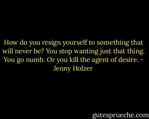 How do you resign yourself to something that will never be? You stop wanting just that thing. You go numb. Or you kill the agent of desire. - Jenny Holzer