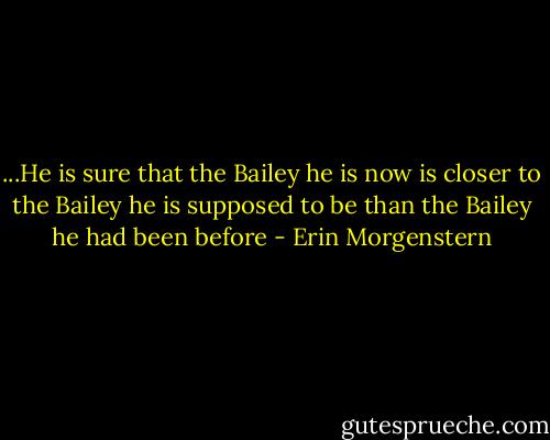 ...He is sure that the Bailey he is now is closer to the Bailey he is supposed to be than the Bailey he had been before - Erin Morgenstern
