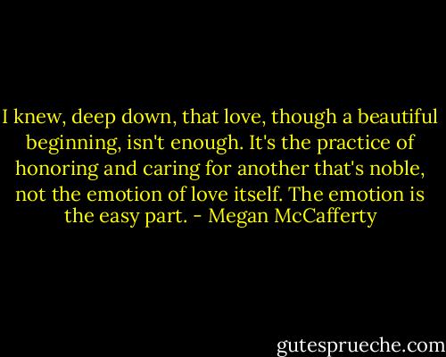 I knew, deep down, that love, though a beautiful beginning, isn't enough. It's the practice of honoring and caring for another that's noble, not the emotion of love itself. The emotion is the easy part. - Megan McCafferty