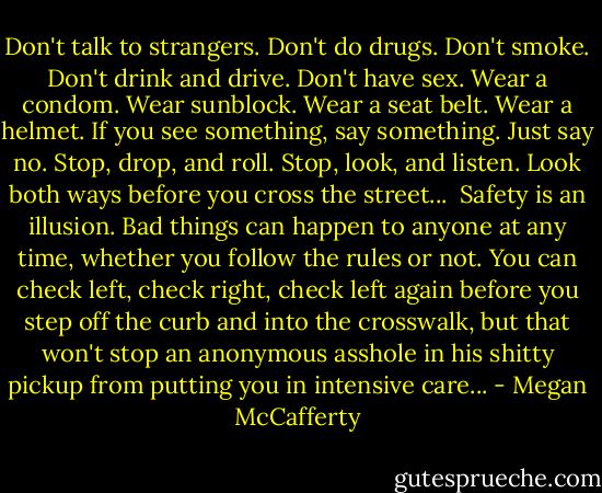 Don't talk to strangers. Don't do drugs. Don't smoke. Don't drink and drive. Don't have sex. Wear a condom. Wear sunblock. Wear a seat belt. Wear a helmet. If you see something, say something. Just say no. Stop, drop, and roll. Stop, look, and listen. Look both ways before you cross the street...<br /><br />Safety is an illusion. Bad things can happen to anyone at any time, whether you follow the rules or not. You can check left, check right, check left again before you step off the curb and into the crosswalk, but that won't stop an anonymous asshole in his shitty pickup from putting you in intensive care... - Megan McCafferty