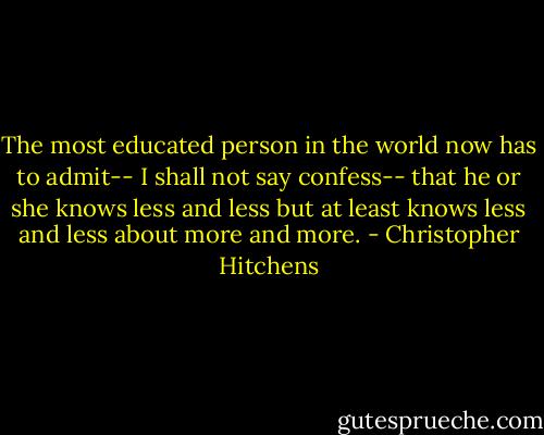 The most educated person in the world now has to admit-- I shall not say confess-- that he or she knows less and less but at least knows less and less about more and more. - Christopher Hitchens