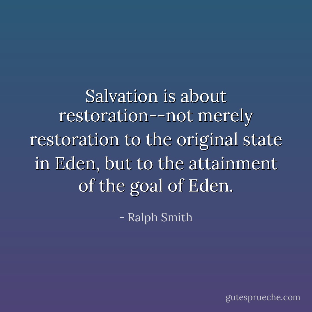 Salvation is about restoration--not merely restoration to the original state in Eden, but to the attainment of the goal of Eden. - Ralph Smith