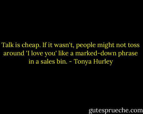 Talk is cheap. If it wasn't, people might not toss around 'I love you' like a marked-down phrase in a sales bin. - Tonya Hurley