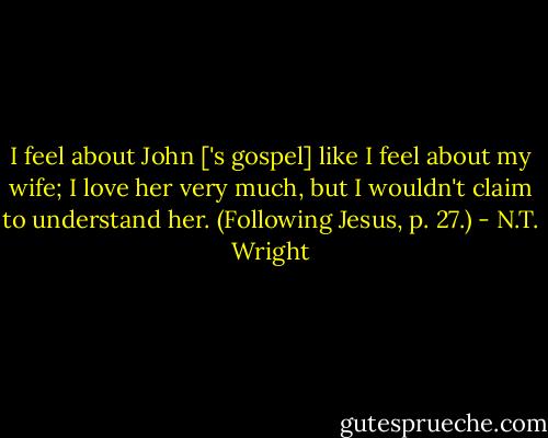 I feel about John ['s gospel] like I feel about my wife; I love her very much, but I wouldn't claim to understand her.<br />(Following Jesus, p. 27.) - N.T. Wright