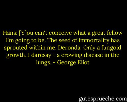 Hans: [Y]ou can't conceive what a great fellow I'm going to be. The seed of immortality has sprouted within me.<br />Deronda: Only a fungoid growth, I daresay - a crowing disease in the lungs. - George Eliot