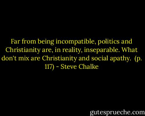 Far from being incompatible, politics and Christianity are, in reality, inseparable. What don't mix are Christianity and social apathy. <br />(p. 117) - Steve Chalke
