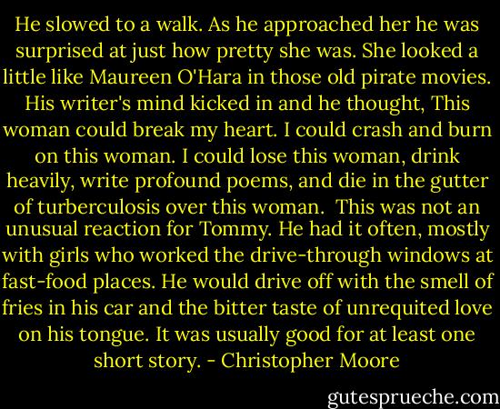 He slowed to a walk. As he approached her he was surprised at just how pretty she was. She looked a little like Maureen O'Hara in those old pirate movies. His writer's mind kicked in and he thought, This woman could break my heart. I could crash and burn on this woman. I could lose this woman, drink heavily, write profound poems, and die in the gutter of turberculosis over this woman.<br /><br />This was not an unusual reaction for Tommy. He had it often, mostly with girls who worked the drive-through windows at fast-food places. He would drive off with the smell of fries in his car and the bitter taste of unrequited love on his tongue. It was usually good for at least one short story. - Christopher Moore
