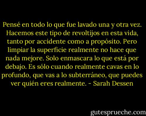 Pensé en todo lo que fue lavado una y otra vez. Hacemos este tipo de revoltijos en esta vida, tanto por accidente como a propósito. Pero limpiar la superficie realmente no hace que nada mejore. Solo enmascara lo que está por debajo. Es sólo cuando realmente cavas en lo profundo, que vas a lo subterráneo, que puedes ver quién eres realmente. - Sarah Dessen