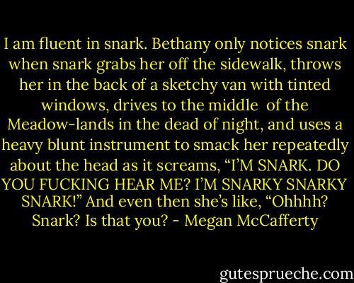 I am fluent in snark.<br />Bethany only notices snark when snark grabs her off the sidewalk, throws her in the back of a sketchy van with tinted windows, drives to the middle <br />of the Meadow-lands in the dead of night, and uses a heavy blunt instrument<br />to smack her repeatedly about the head as it screams, “I’M SNARK. DO YOU FUCKING HEAR ME? I’M SNARKY SNARKY SNARK!” And even then she’s like, “Ohhhh? Snark? Is that you? - Megan McCafferty