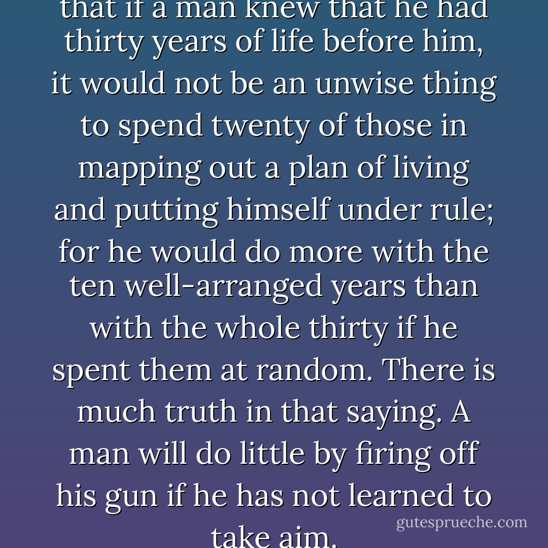 A philosopher has remarked that if a man knew that he had thirty years of life before him, it would not be an unwise thing to spend twenty of those in mapping out a plan of living and putting himself under rule; for he would do more with the ten well-arranged years than with the whole thirty if he spent them at random. There is much truth in that saying. A man will do little by firing off his gun if he has not<br />learned to take aim. - Charles Haddon Spurgeon