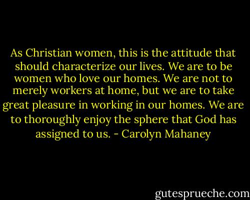 As Christian women, this is the attitude that should characterize our lives. We are to be women who love our homes. We are not to merely workers at home, but we are to take great pleasure in working in our homes. We are to thoroughly enjoy the sphere that God has assigned to us. - Carolyn Mahaney