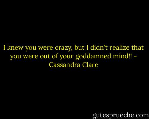 I knew you were crazy, but I didn't realize that you were out of your goddamned mind!! - Cassandra Clare