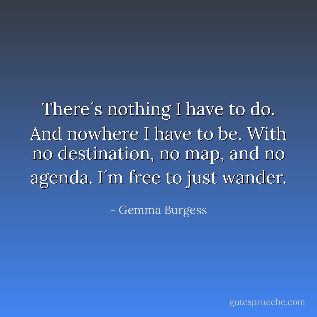 There´s nothing I have to do. And nowhere I have to be. With no destination, no map, and no agenda. I´m free to just wander. - Gemma Burgess