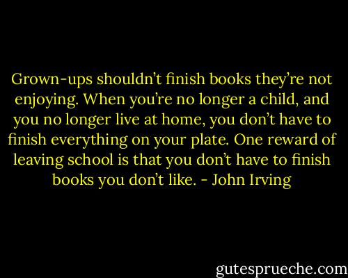 Grown-ups shouldn’t finish books they’re not enjoying. When you’re no longer a child, and you no longer live at home, you don’t have to finish everything on your plate. One reward of leaving school is that you don’t have to finish books you don’t like. - John Irving