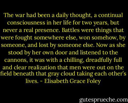 The war had been a daily thought, a continual consciousness in her life for two years, but never a real presence. Battles were things that were fought somewhere else, won somehow, by someone, and lost by someone else. Now as she stood by her own door and listened to the cannons, it was with a chilling, dreadfully full and clear realization that men were out on the field beneath that gray cloud taking each other’s lives. - Elisabeth Grace Foley