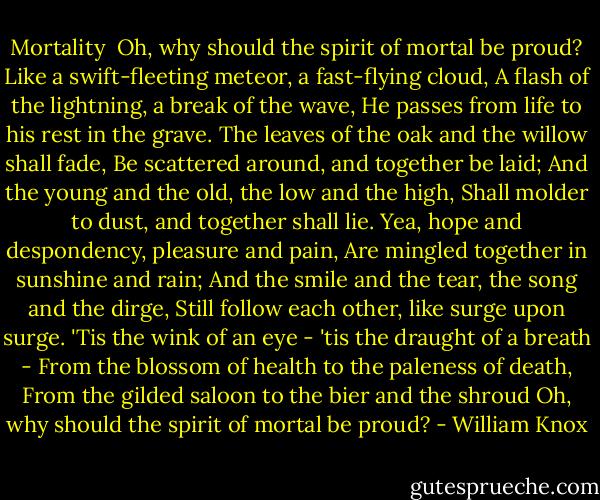 Mortality<br /><br />Oh, why should the spirit of mortal be proud?<br />Like a swift-fleeting meteor, a fast-flying cloud,<br />A flash of the lightning, a break of the wave,<br />He passes from life to his rest in the grave.<br />The leaves of the oak and the willow shall fade,<br />Be scattered around, and together be laid;<br />And the young and the old, the low and the high,<br />Shall molder to dust, and together shall lie.<br />Yea, hope and despondency, pleasure and pain,<br />Are mingled together in sunshine and rain;<br />And the smile and the tear, the song and the dirge,<br />Still follow each other, like surge upon surge.<br />'Tis the wink of an eye - 'tis the draught of a breath -<br />From the blossom of health to the paleness of death,<br />From the gilded saloon to the bier and the shroud<br />Oh, why should the spirit of mortal be proud? - William Knox