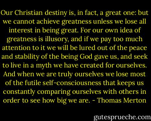 Our Christian destiny is, in fact, a great one: but we cannot achieve greatness unless we lose all interest in being great. For our own idea of greatness is illusory, and if we pay too much attention to it we will be lured out of the peace and stability of the being God gave us, and seek to live in a myth we have created for ourselves. And when we are truly ourselves we lose most of the futile self-consciousness that keeps us constantly comparing ourselves with others in order to see how big we are. - Thomas Merton