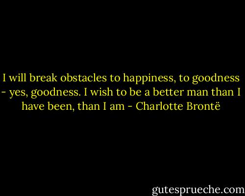 I will break obstacles to happiness, to goodness - yes, goodness. I wish to be a better man than I have been, than I am - Charlotte Brontë