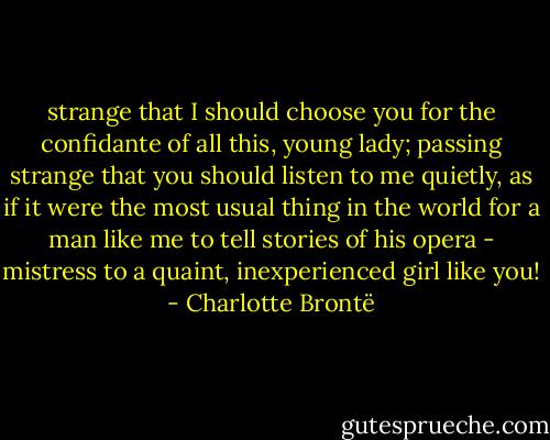 strange that I should choose you for the confidante of all this, young lady; passing strange that you should listen to me quietly, as if it were the most usual thing in the world for a man like me to tell stories of his opera - mistress to a quaint, inexperienced girl like you! - Charlotte Brontë