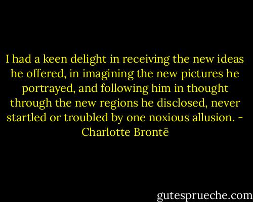 I had a keen delight in receiving the new ideas he offered, in imagining the new pictures he portrayed, and following him in thought through the new regions he disclosed, never startled or troubled by one noxious allusion. - Charlotte Brontë