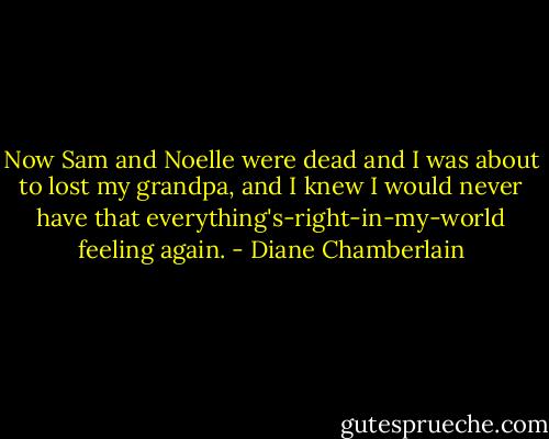 Now Sam and Noelle were dead and I was about to lost my grandpa, and I knew I would never have that everything's-right-in-my-world feeling again. - Diane Chamberlain