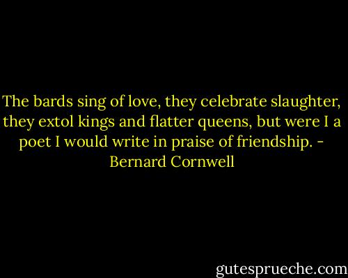 The bards sing of love, they celebrate slaughter, they extol kings and flatter queens, but were I a poet I would write in praise of friendship. - Bernard Cornwell