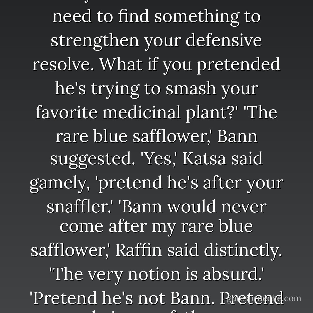 Raff,' Katsa said, 'your problem is that your heart's not in it. We need to find something to strengthen your defensive resolve. What if you pretended he's trying to smash your favorite medicinal plant?'<br />'The rare blue safflower,' Bann suggested.<br />'Yes,' Katsa said gamely, 'pretend he's after your snaffler.'<br />'Bann would never come after my rare blue <i>safflower</i>,' Raffin said distinctly. 'The very notion is absurd.'<br />'Pretend he's not Bann. Pretend he's your father. - Kristin Cashore