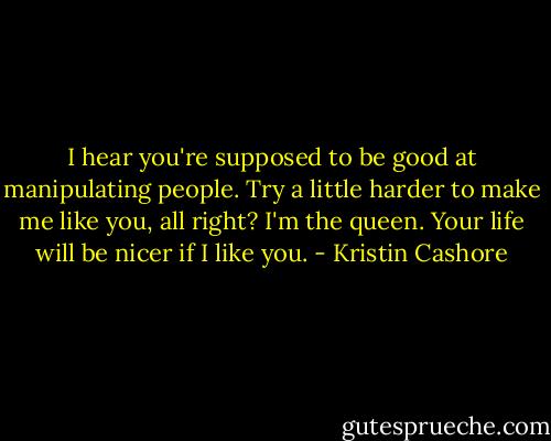 I hear you're supposed to be good at manipulating people. Try a little harder to make me like you, all right? I'm the queen. Your life will be nicer if I like you. - Kristin Cashore