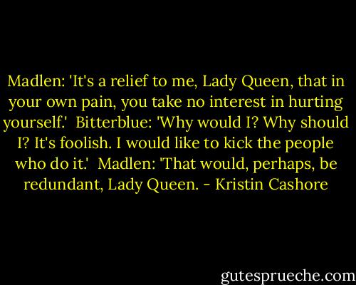 Madlen: 'It's a relief to me, Lady Queen, that in your own pain, you take no interest in hurting yourself.'<br /><br />Bitterblue: 'Why would I? Why should I? It's foolish. I would like to kick the people who do it.'<br /><br />Madlen: 'That would, perhaps, be redundant, Lady Queen. - Kristin Cashore