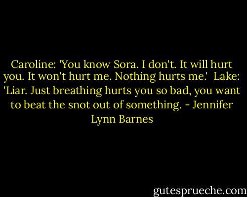 Caroline: 'You know Sora. I don't. It will hurt you. It won't hurt me. Nothing hurts me.'<br /><br />Lake: 'Liar. Just breathing hurts you so bad, you want to beat the snot out of something. - Jennifer Lynn Barnes