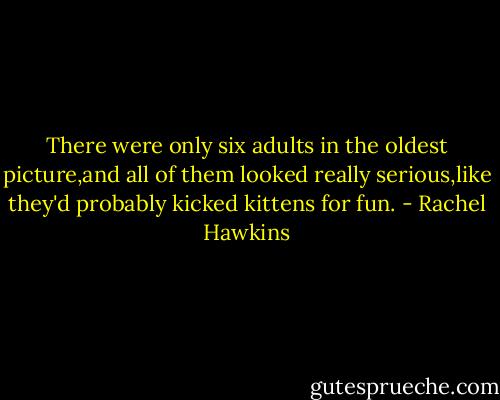 There were only six adults in the oldest picture,and all of them looked really serious,like they'd probably kicked kittens for fun. - Rachel Hawkins