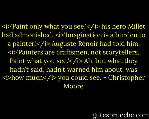 <i>'Paint only what you see,'</i> his hero Millet had admonished.<br /><i>'Imagination is a burden to a painter,'</i> Auguste Renoir had told him. <i>'Painters are craftsmen, not storytellers. Paint what you see.'</i><br />Ah, but what they hadn't said, hadn't warned him about, was <i>how much</i> you could see. - Christopher Moore