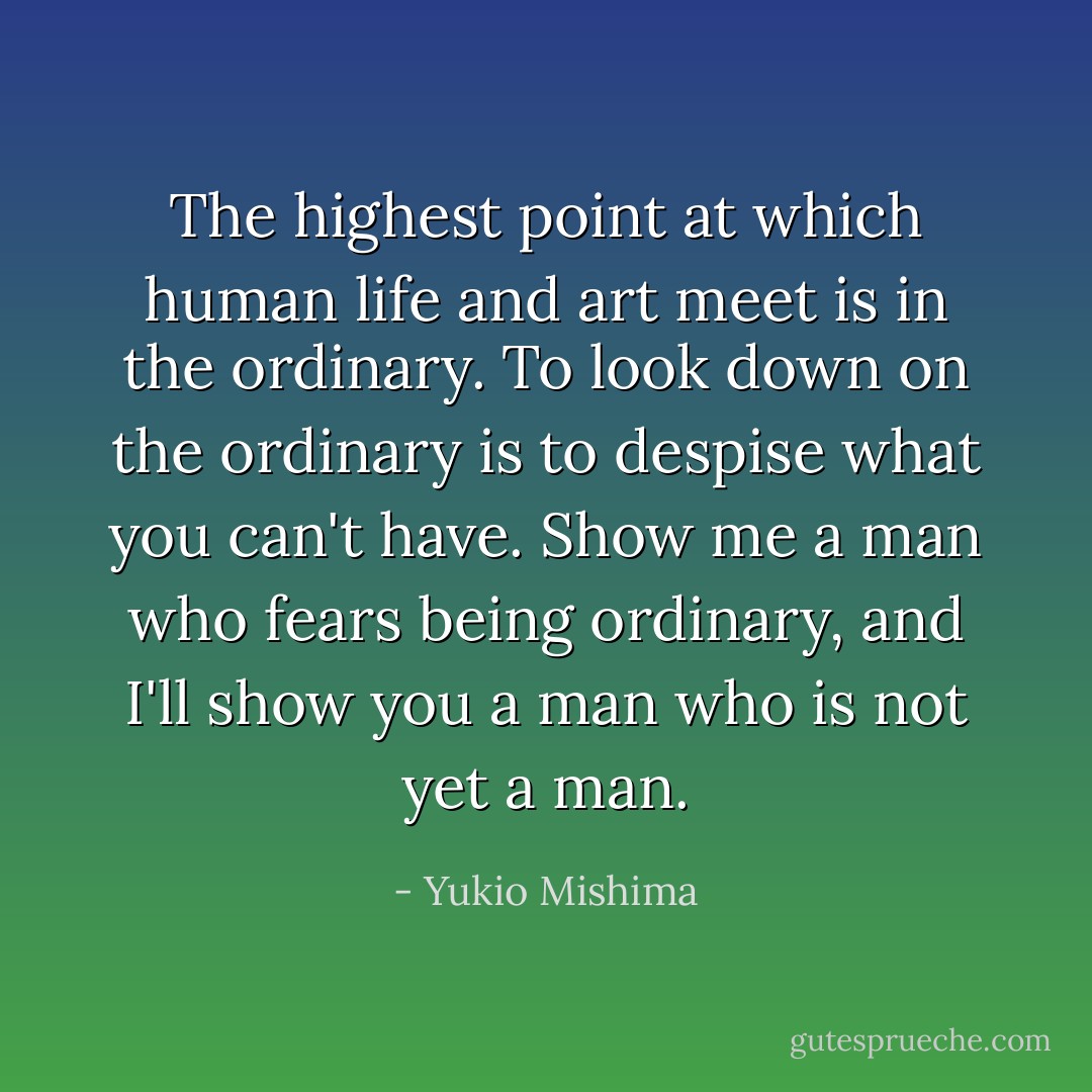 The highest point at which human life and art meet is in the ordinary. To look down on the ordinary is to despise what you can't have. Show me a man who fears being ordinary, and I'll show you a man who is not yet a man. - Yukio Mishima