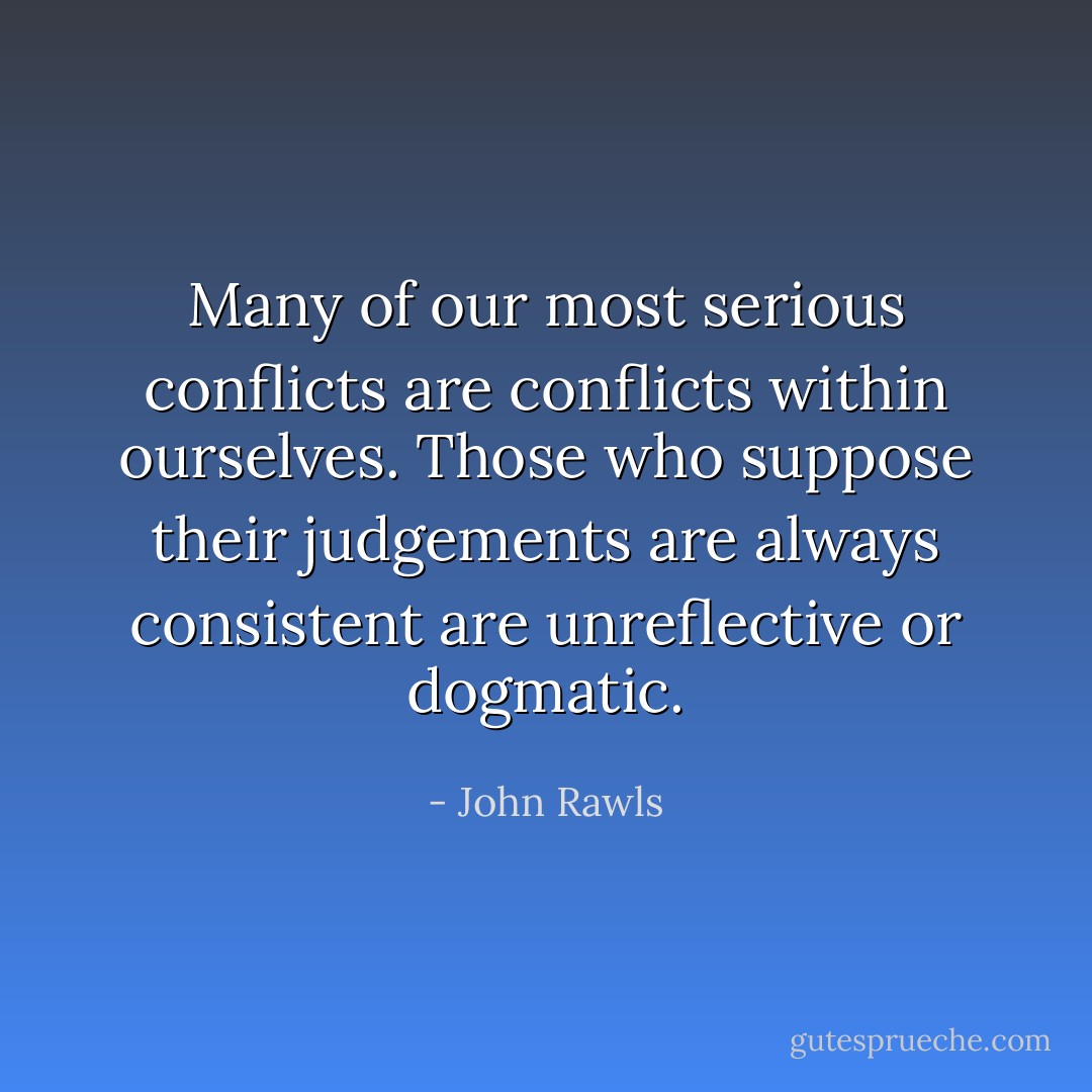 Many of our most serious conflicts are conflicts within ourselves. Those who suppose their judgements are always consistent are unreflective or dogmatic. - John Rawls