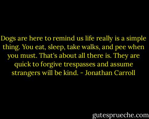 Dogs are here to remind us life really is a simple thing. You eat, sleep, take walks, and pee when you must. That's about all there is. They are quick to forgive trespasses and assume strangers will be kind. - Jonathan Carroll