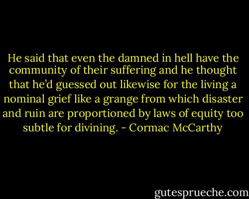 He said that even the damned in hell have the community of their suffering and he thought that he’d guessed out likewise for the living a nominal grief like a grange from which disaster and ruin are proportioned by laws of equity too subtle for divining. - Cormac McCarthy