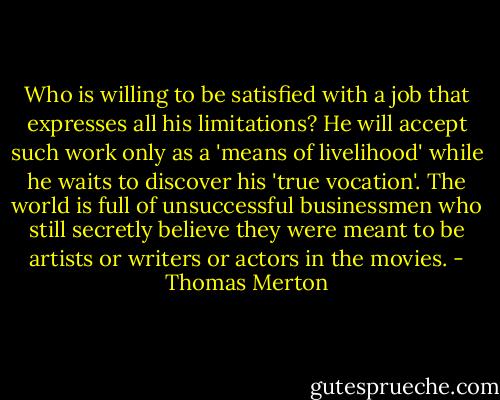 Who is willing to be satisfied with a job that expresses all his limitations? He will accept such work only as a 'means of livelihood' while he waits to discover his 'true vocation'. The world is full of unsuccessful businessmen who still secretly believe they were meant to be artists or writers or actors in the movies. - Thomas Merton