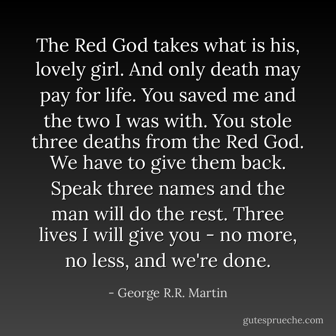 The Red God takes what is his, lovely girl. And only death may pay for life. You saved me and the two I was with. You stole three deaths from the Red God. We have to give them back. Speak three names and the man will do the rest. Three lives I will give you - no more, no less, and we're done. - George R.R. Martin