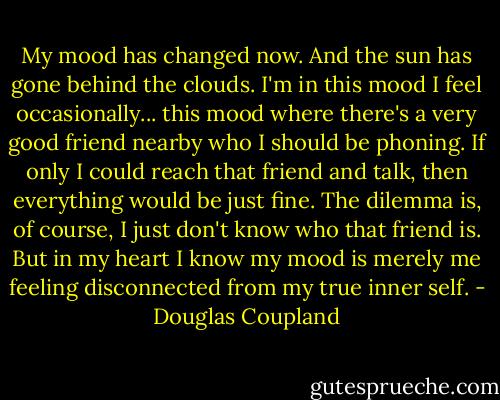 My mood has changed now. And the sun has gone behind the clouds. I'm in this mood I feel occasionally... this mood where there's a very good friend nearby who I should be phoning. If only I could reach that friend and talk, then everything would be just fine. The dilemma is, of course, I just don't know who that friend is. But in my heart I know my mood is merely me feeling disconnected from my true inner self. - Douglas Coupland